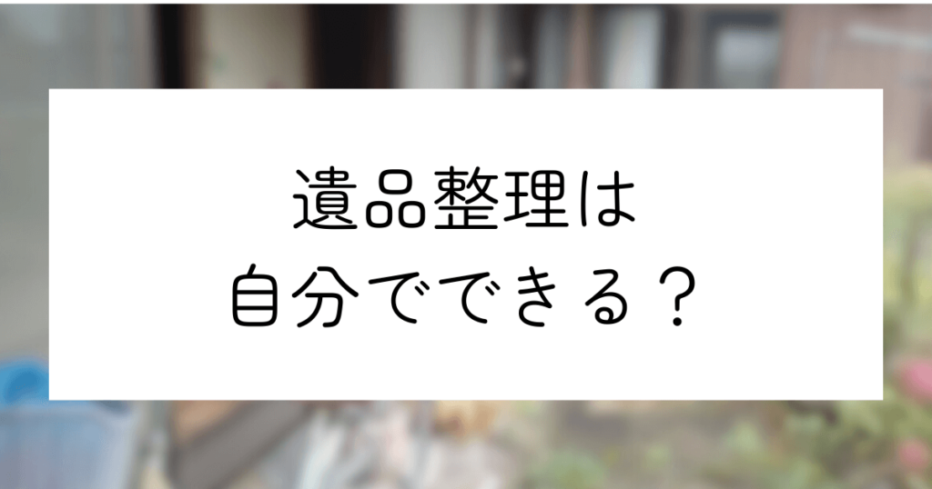 遺品整理は自分でできる！準備から作業の流れまでわかりやすく解説