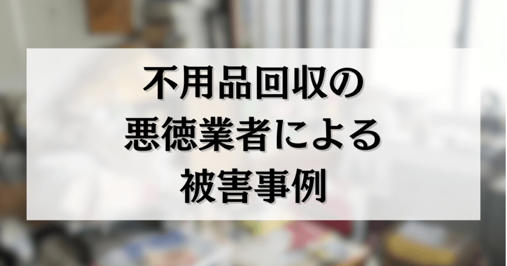 不用品回収の 悪徳業者による 被害事例
