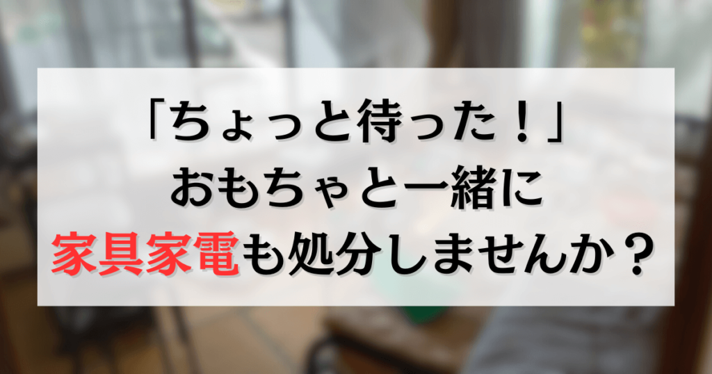 「ちょっと待った！」おもちゃと一緒に家具家電も処分しませんか？