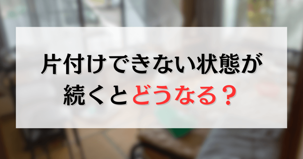 片付けできない状態が続くとどうなる？